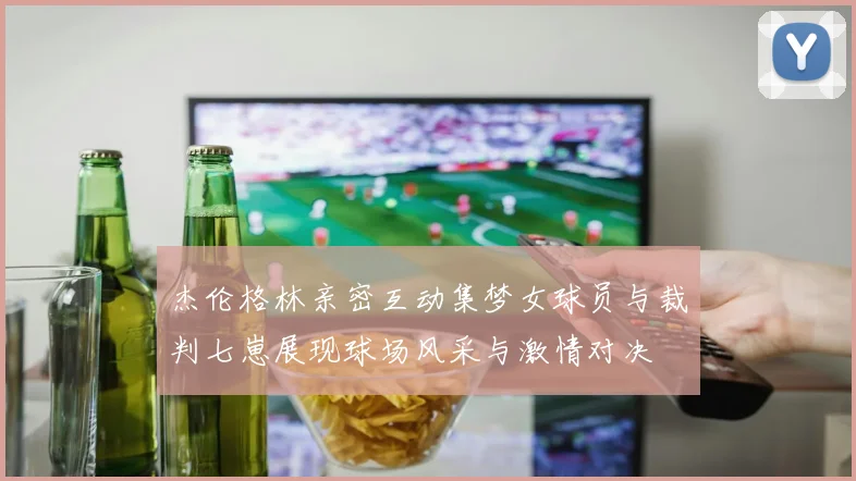 杰伦格林亲密互动集梦女球员与裁判七崽展现球场风采与激情对决