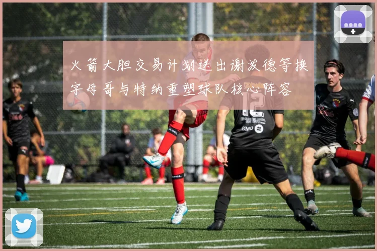 火箭大胆交易计划送出谢泼德等换字母哥与特纳重塑球队核心阵容