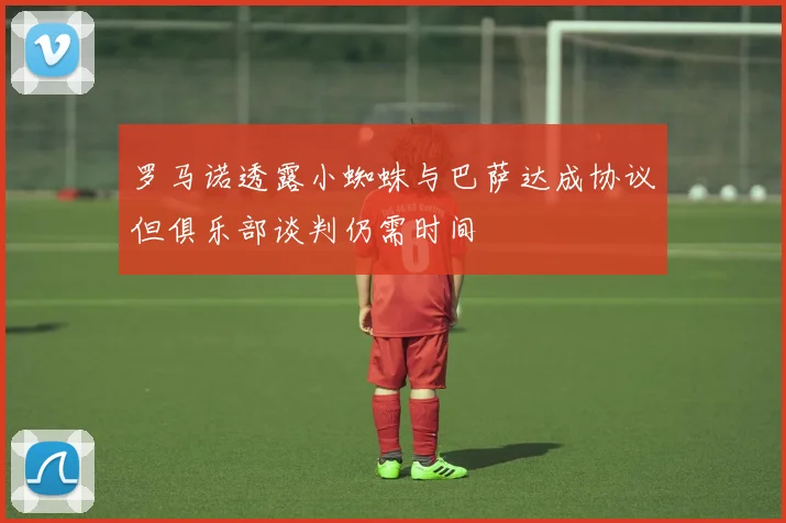 罗马诺透露小蜘蛛与巴萨达成协议但俱乐部谈判仍需时间