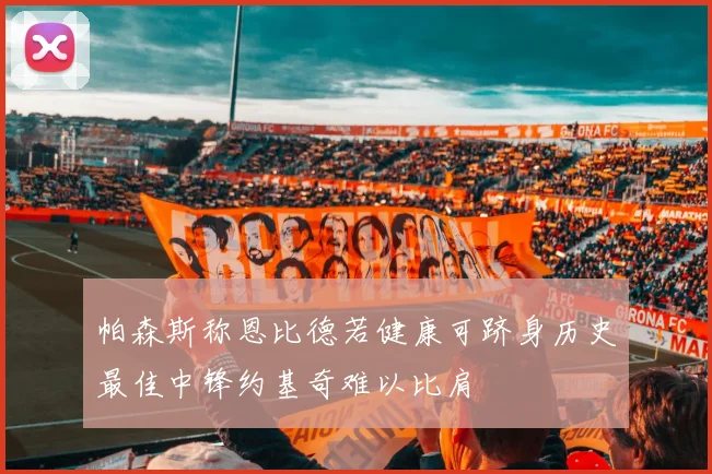帕森斯称恩比德若健康可跻身历史最佳中锋约基奇难以比肩