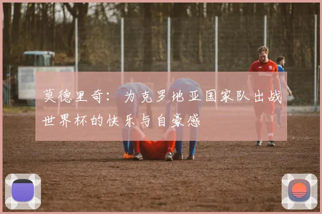 莫德里奇：为克罗地亚国家队出战世界杯的快乐与自豪感