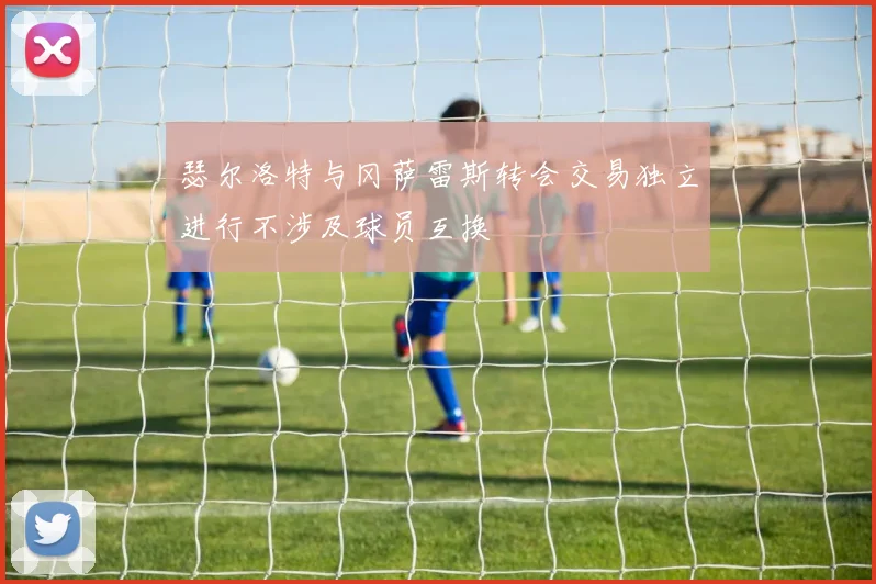 瑟尔洛特与冈萨雷斯转会交易独立进行不涉及球员互换