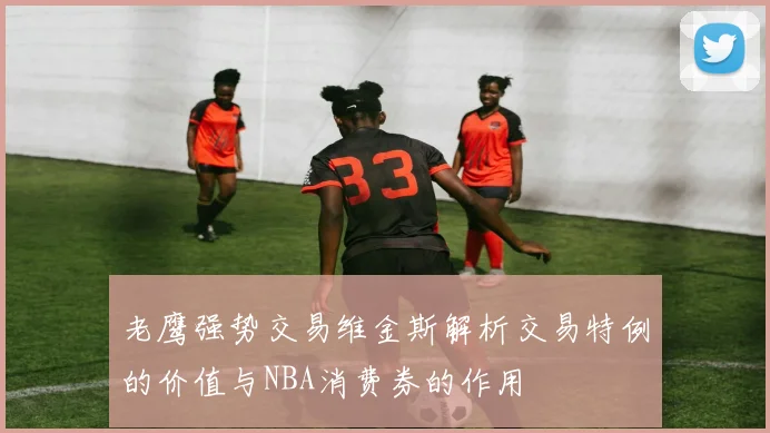 老鹰强势交易维金斯解析交易特例的价值与NBA消费券的作用