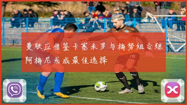 曼联应借鉴卡塞米罗与梅努组合琼阿梅尼或成最佳选择