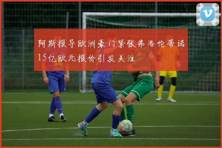 阿斯报导欧洲豪门紧张弗洛伦蒂诺15亿欧元报价引发关注