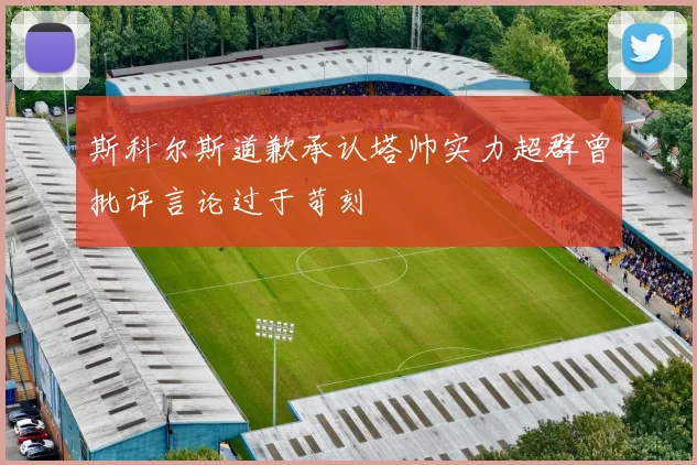 斯科尔斯道歉承认塔帅实力超群曾批评言论过于苛刻