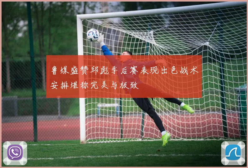 鲁媒盛赞邱彪季后赛表现出色战术安排堪称完美与极致