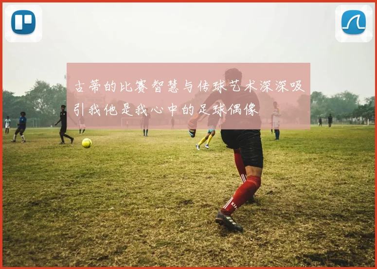 古蒂的比赛智慧与传球艺术深深吸引我他是我心中的足球偶像