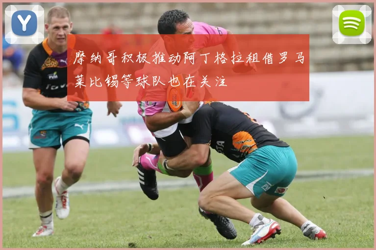 摩纳哥积极推动阿丁格拉租借罗马莱比锡等球队也在关注