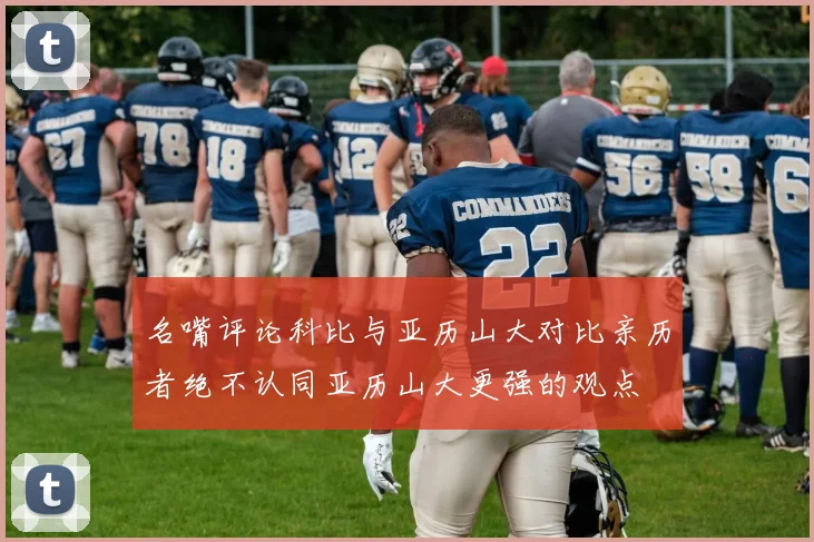 名嘴评论科比与亚历山大对比亲历者绝不认同亚历山大更强的观点