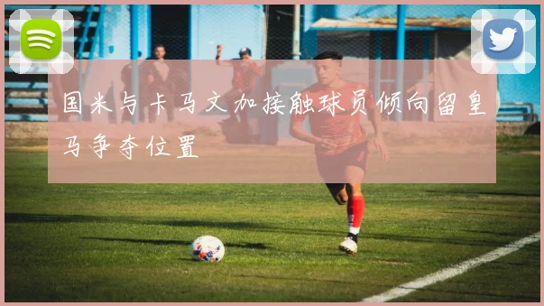 国米与卡马文加接触球员倾向留皇马争夺位置