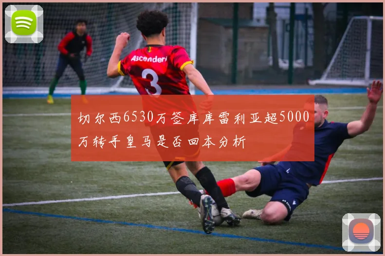 切尔西6530万签库库雷利亚超5000万转手皇马是否回本分析