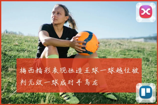 梅西精彩表现独造五球一球越位被判无效一球成对手乌龙
