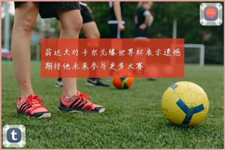 翁达夫对卡尔无缘世界杯表示遗憾期待他未来参与更多大赛