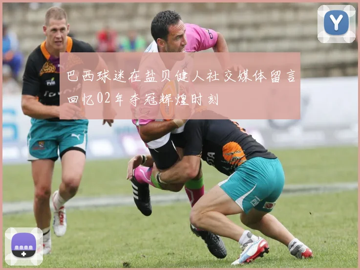 巴西球迷在盐贝健人社交媒体留言回忆02年夺冠辉煌时刻