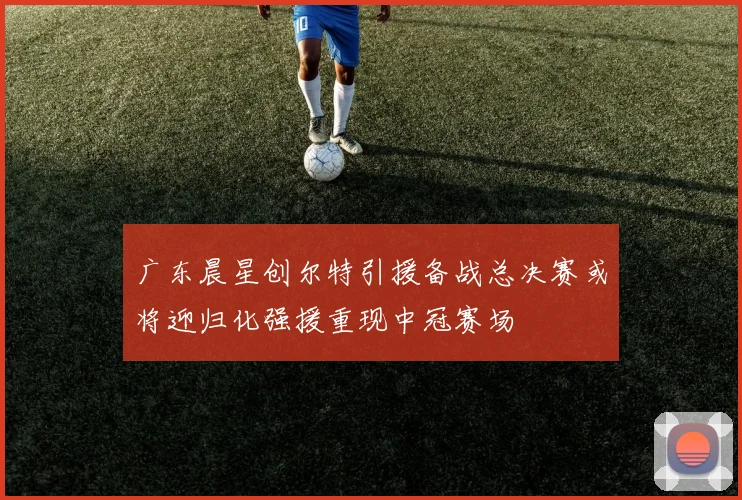 广东晨星创尔特引援备战总决赛或将迎归化强援重现中冠赛场
