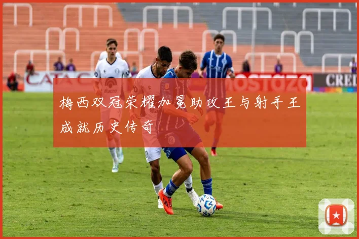 梅西双冠荣耀加冕助攻王与射手王成就历史传奇