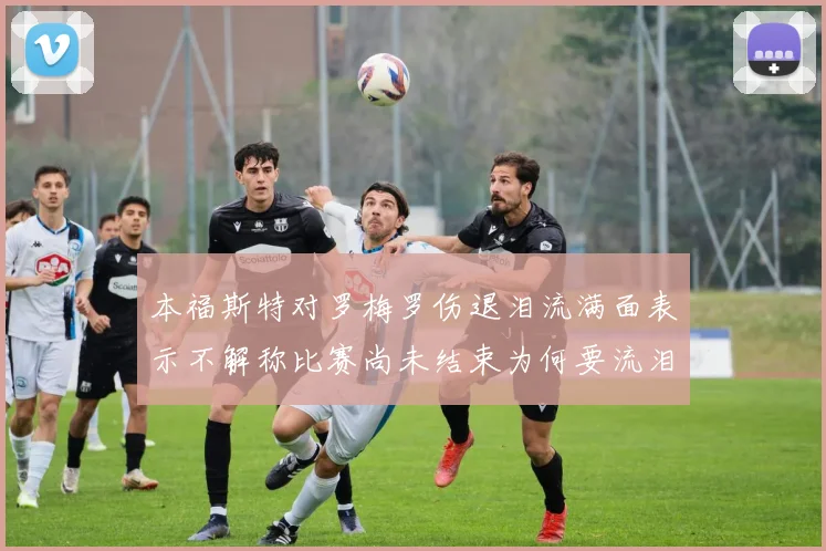 本福斯特对罗梅罗伤退泪流满面表示不解称比赛尚未结束为何要流泪