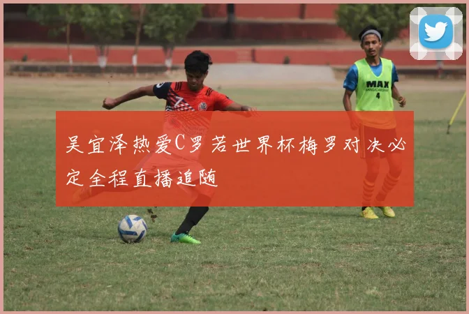 吴宜泽热爱C罗若世界杯梅罗对决必定全程直播追随