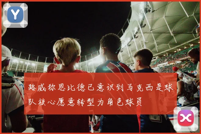 路威称恩比德已意识到马克西是球队核心愿意转型为角色球员