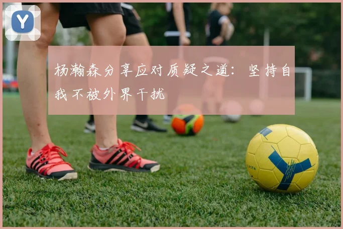 杨瀚森分享应对质疑之道：坚持自我不被外界干扰
