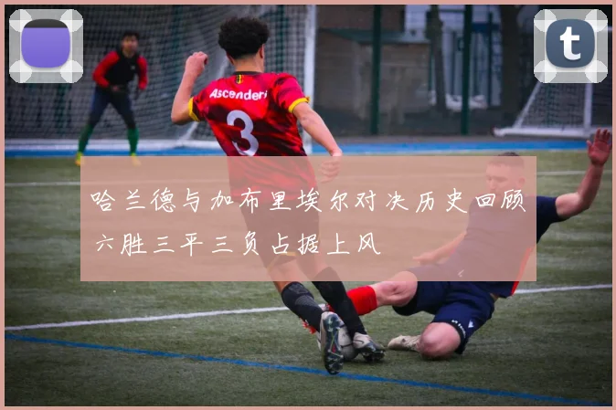 哈兰德与加布里埃尔对决历史回顾六胜三平三负占据上风
