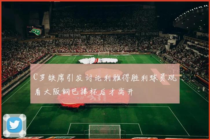C罗缺席引发讨论利雅得胜利球员观看大阪钢巴捧杯后才离开