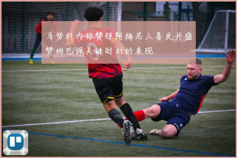 马努科内称赞琼阿梅尼人善良并盛赞姆巴佩关键时刻的表现