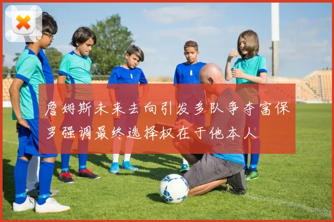 詹姆斯未来去向引发多队争夺富保罗强调最终选择权在于他本人