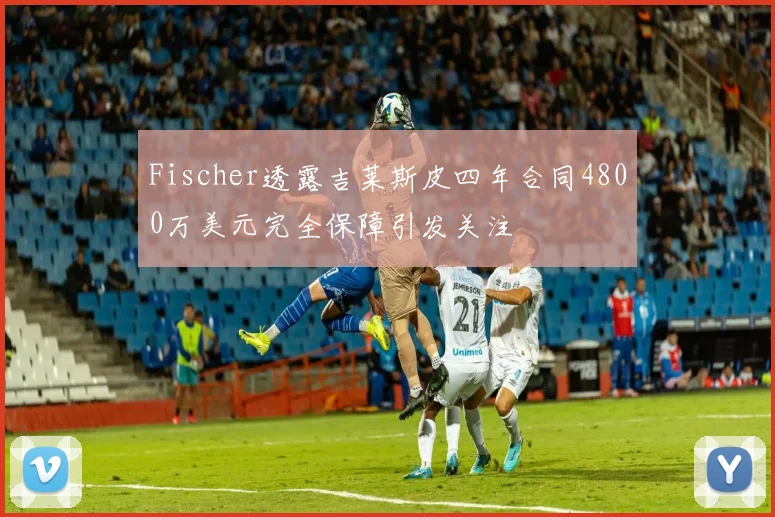 Fischer透露吉莱斯皮四年合同4800万美元完全保障引发关注