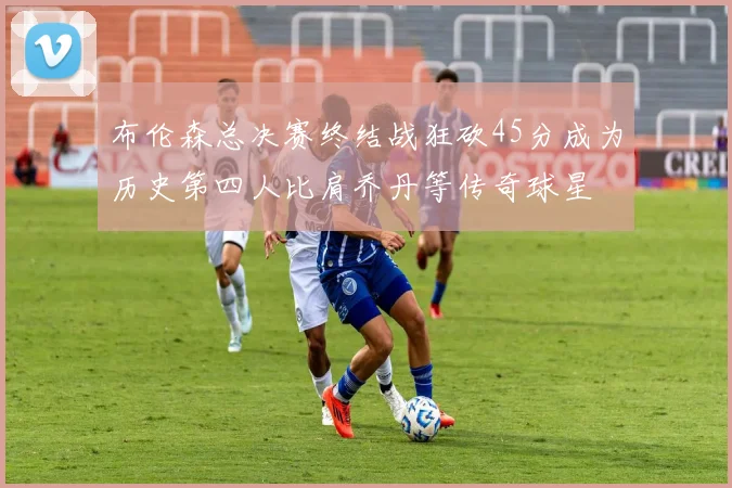 布伦森总决赛终结战狂砍45分成为历史第四人比肩乔丹等传奇球星