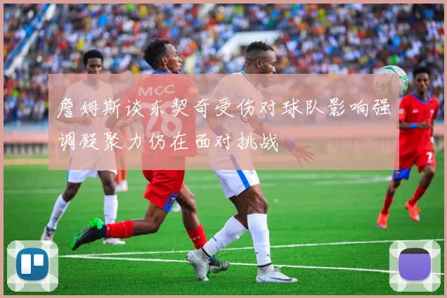 詹姆斯谈东契奇受伤对球队影响强调凝聚力仍在面对挑战
