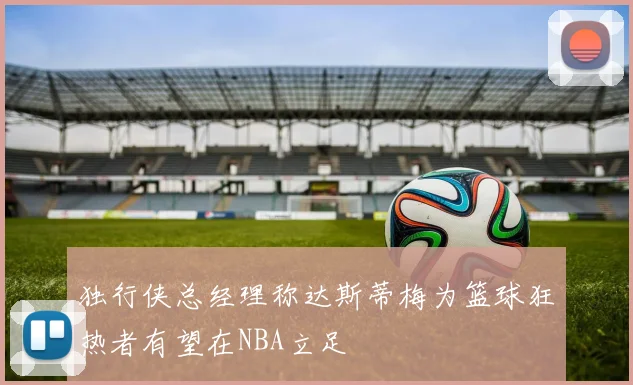 独行侠总经理称达斯蒂梅为篮球狂热者有望在NBA立足