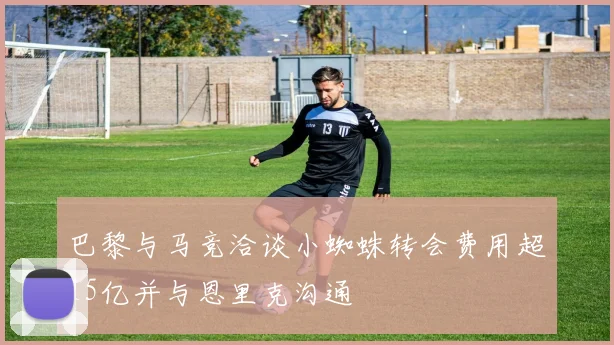 巴黎与马竞洽谈小蜘蛛转会费用超15亿并与恩里克沟通