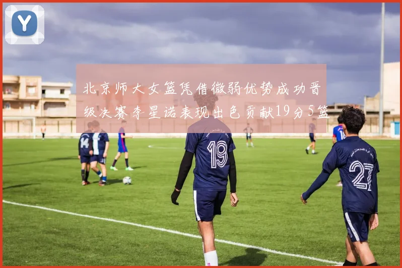 北京师大女篮凭借微弱优势成功晋级决赛李星诺表现出色贡献19分5篮板