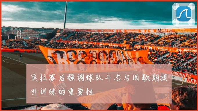 莫拉赛后强调球队斗志与间歇期提升训练的重要性