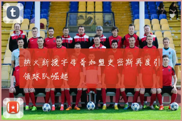 热火新援字母哥加盟史密斯再度引领球队崛起