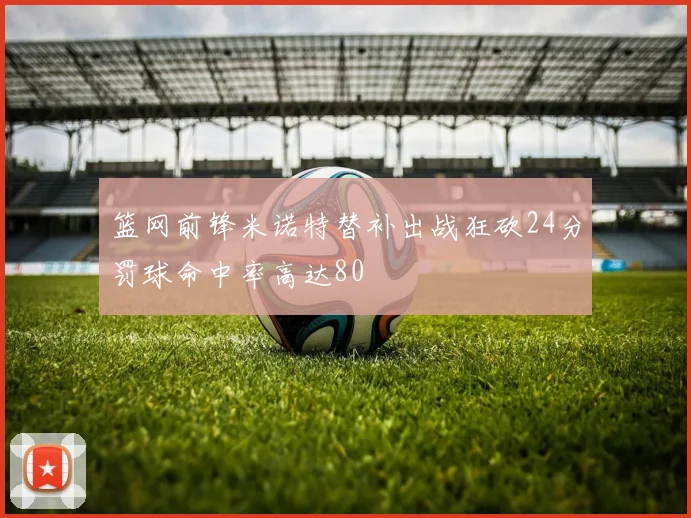 篮网前锋米诺特替补出战狂砍24分罚球命中率高达80